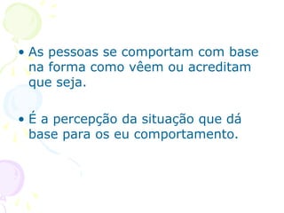 • As pessoas se comportam com base
na forma como vêem ou acreditam
que seja.
• É a percepção da situação que dá
base para os eu comportamento.
 