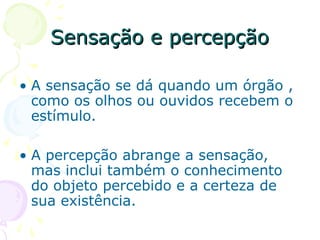 Sensação e percepção
Sensação e percepção
• A sensação se dá quando um órgão ,
como os olhos ou ouvidos recebem o
estímulo.
• A percepção abrange a sensação,
mas inclui também o conhecimento
do objeto percebido e a certeza de
sua existência.
 