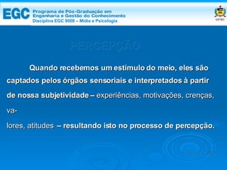 PERCEPÇÃO Quando recebemos um estímulo do meio, eles são captados pelos órgãos sensoriais e interpretados à partir de nossa subjetividade –  experiências, motivações, crenças, va- lores, atitudes   – resultando isto no processo de percepção. Edemir Costa Disciplina EGC 8008 – Mídia e   Psicologia 