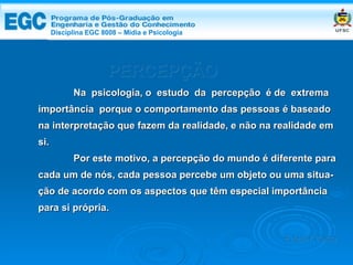 PERCEPÇÃO Na  psicologia, o  estudo  da  percepção  é de  extrema importância  porque o comportamento das pessoas é baseado na interpretação que fazem da realidade, e não na realidade em si.  Por este motivo, a percepção do mundo é diferente para cada um de nós, cada pessoa percebe um objeto ou uma situa- ção de acordo com os aspectos que têm especial importância para si própria. Edemir Costa Disciplina EGC 8008 – Mídia e   Psicologia 