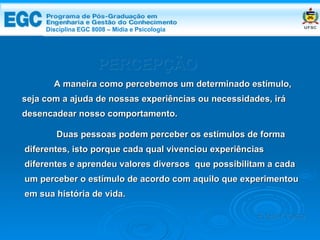 PERCEPÇÃO A maneira como percebemos um determinado estímulo, seja com a ajuda de nossas experiências ou necessidades, irá desencadear nosso comportamento.  Duas pessoas podem perceber os estímulos de forma diferentes, isto porque cada qual vivenciou experiências diferentes e aprendeu valores diversos  que possibilitam a cada  um perceber o estímulo de acordo com aquilo que experimentou em sua história de vida. Edemir Costa Disciplina EGC 8008 – Mídia e   Psicologia 