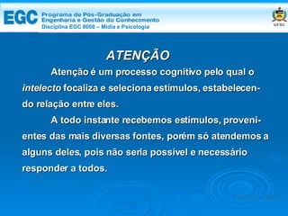 DISCIPLINA EGC 8008 – Midia e Psicologia Atenção é um processo cognitivo pelo qual o  intelecto  focaliza e seleciona estímulos, estabelecen- do relação entre eles.  A todo instante recebemos estímulos, proveni- entes das mais diversas fontes, porém só atendemos a alguns deles, pois não seria possível e necessário responder a todos.   ATENÇÃO Edemir Costa Disciplina EGC 8008 – Mídia e Psicologia 