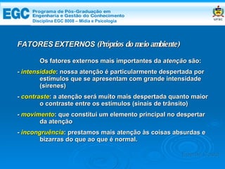 DISCIPLINA EGC 8008 – Midia e Psicologia Os fatores externos mais importantes da  atenção  são: -   intensidade : nossa atenção é particularmente despertada por  estímulos que se apresentam com grande intensidade  (sirenes) -  contraste : a atenção será muito mais despertada quanto maior  o contraste entre os estímulos (sinais de trânsito)  -  movimento : que constitui um elemento principal no despertar  da atenção -  incongruência : prestamos mais atenção às coisas absurdas e  bizarras do que ao que é normal. FATORES EXTERNOS  (Próprios do meio ambiente) Edemir Costa Disciplina EGC 8008 – Mídia e Psicologia 