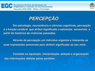 DISCIPLINA EGC 8008 – Midia e Psicologia Em psicologia, neurociência e ciências cognitivas, percepção é a função cerebral  que atribui significado a estímulos  sensoriais, a partir de histórico de vivências passadas. Através da percepção um indivíduo organiza e interpreta as suas impressões sensoriais para atribuir significado ao seu meio.  PERCEPÇÃO Consiste na aquisição, interpretação, seleção e organização das informações obtidas pelos sentidos. Edemir Costa Disciplina EGC 8008 – Mídia e   Psicologia 