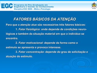 DISCIPLINA EGC 8008 – Midia e Psicologia FATORES BÁSICOS DA ATENÇÃO Para que a atenção atue são necessários três fatores básicos: 1.  Fator fisiológico : onde depende de condições neuro- lógicas e também da situação material em que o indivíduo se encontra.  2.  Fator motivacional : depende da forma como o estímulo se apresenta e provoca interesse.  3.  Fator concentração : depende do grau de solicitação e atuação do estímulo. Edemir Costa Disciplina EGC 8008 – Mídia e Psicologia 