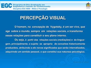 DISCIPLINA EGC 8008 – Midia e Psicologia PERCEPÇÃO VISUAL O homem, na  concepção de  Vygotsky, é um ser vivo, que age  sobre o mundo, sempre  em  relações sociais, e transforma essas relações para constituir o seu plano interno. Ou seja,  à  partir das  relações sociais (mediações) e  da lingua- gem, principalmente, o sujeito  se  apropria  de conceitos historicamente produzidos, atribuindo a ele novos significados que serão internalizados, adquirindo um sentido pessoal, o que constitui sua natureza psicológica. Edemir Costa Disciplina EGC 8008 – Mídia e   Psicologia 