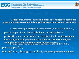 DISCIPLINA EGC 8008 – Midia e Psicologia PERCEPÇÃO VISUAL O  desenvolvimento  humano à partir das  relações sociais dão origem aos processos mentais superiores que ocorrem em dois níveis: 1. processos psicológicos elementares  (sensações, percepções imediatas, emoções primitivas, memória indireta) : estão presentes nas crianças desde pequenas e nos animais, tais como reações  automáticas, ações reflexas e associações simples. 2. processos  psicológicos  superiores  (atenção, percepção,  memória, imaginação) , são de origem sócio-cultural  Edemir Costa Disciplina EGC 8008 – Mídia e   Psicologia 