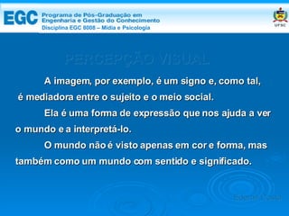 DISCIPLINA EGC 8008 – Midia e Psicologia PERCEPÇÃO VISUAL A imagem, por exemplo, é um signo e, como tal, é mediadora entre o sujeito e o meio social. Ela é uma forma de expressão que nos ajuda a ver o mundo e a interpretá-lo. O mundo não é visto apenas em cor e forma, mas também como um mundo com sentido e significado. Edemir Costa Disciplina EGC 8008 – Mídia e   Psicologia 