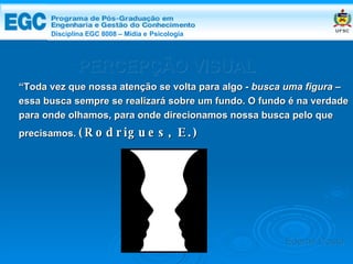 DISCIPLINA EGC 8008 – Midia e Psicologia PERCEPÇÃO VISUAL “ Toda vez que nossa atenção se volta para algo -  busca uma figura – essa busca sempre se realizará sobre um fundo. O fundo é na verdade para onde olhamos, para onde direcionamos nossa busca pelo que precisamos.  (Rodrigues, E.) Edemir Costa Disciplina EGC 8008 – Mídia e   Psicologia 