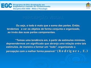 DISCIPLINA EGC 8008 – Midia e Psicologia PERCEPÇÃO VISUAL “ Temos uma tendência em, à partir de estímulos mínimos, depreendermos um significado que abranja uma relação entre tais estímulos, de maneira a formar um  “todo” , organizando a percepção com a melhor forma possível.”  (Rodrigues, E.) Ou seja, o todo é mais que a soma das partes. Então, tendemos  a ver os objetos de forma conjunta e organizado, ao invés das suas partes componentes. Edemir Costa Disciplina EGC 8008 – Mídia e   Psicologia 