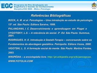 DISCIPLINA EGC 8008 – Midia e Psicologia Referências Bibliográficas BOCK, A. M. et al. Psicologias – Uma introdução ao estudo de psicologia. 13ª. ed. São Paulo: Editora Saraiva, 1999. PALANGANA, I. C. Desenvolvimento  e  aprendizagem  em  Piaget  e  VYGOTISKY, L.S. – A relevância do social. 3ª. Ed. São Paulo: Summus, 2001. RODRIGUES, H. E. Introdução à Gestalt-Terapia – conversando sobre os Fundamentos da abordagem gestáltica. Petrópolis: Editora Vozes, 2000. VIGOTSKI, L. S. A formação social da mente. São Paulo: Martins Fontes, 2003. WIKIPÉDIA – a enciclopédia livre.  http://pt.wikipedia.org/wiki/percepcao . WWW.FOTOLIA.COM Edemir Costa Disciplina EGC 8008 – Mídia e Psicologia 