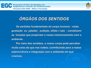 DISCIPLINA EGC 8008 – Midia e Psicologia Os sentidos fundamentais do corpo humano - visão, gustação  ou  paladar,   audição, olfato   e   tato  - constituem as  funções que propiciam o nosso relacionamento com o ambiente.  Por meio dos sentidos, o nosso corpo pode perceber muita coisa do que nos rodeia; contribuindo para a nossa sobrevivência e integração com o ambiente em que vivemos. ÓRGÃOS DOS SENTIDOS Edemir Costa Disciplina EGC 8008 – Mídia e   Psicologia 