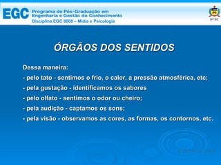 DISCIPLINA EGC 8008 – Midia e Psicologia ÓRGÃOS DOS SENTIDOS Dessa maneira: - pelo tato - sentimos o frio, o calor, a pressão atmosférica, etc; - pela gustação - identificamos os sabores - pelo olfato - sentimos o odor ou cheiro; - pela audição - captamos os sons; - pela visão - observamos as cores, as formas, os contornos, etc. Edemir Costa Disciplina EGC 8008 – Mídia e   Psicologia 