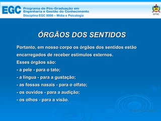 DISCIPLINA EGC 8008 – Midia e Psicologia ÓRGÃOS DOS SENTIDOS Portanto, em nosso corpo os órgãos dos sentidos estão encarregados de receber estímulos externos.  Esses órgãos são: - a pele - para o tato; - a língua - para a gustação; - as fossas nasais - para o olfato; - os ouvidos - para a audição; - os olhos - para a visão. Edemir Costa Disciplina EGC 8008 – Mídia e   Psicologia 