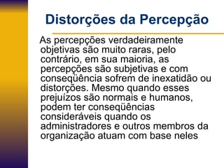 Distorções da Percepção As percepções verdadeiramente objetivas são muito raras, pelo contrário, em sua maioria, as percepções são subjetivas e com conseqüência sofrem de inexatidão ou distorções. Mesmo quando esses prejuízos são normais e humanos, podem ter conseqüências  consideráveis quando os administradores e outros membros da organização atuam com base neles 