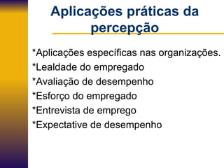 Aplicações práticas da percepção *Aplicações específicas nas organizações. *Lealdade do empregado *Avaliação de desempenho *Esforço do empregado *Entrevista de emprego *Expectative de desempenho 