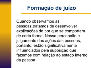 Formação de juízo Quando observamos as  pessoas,tratamos de desenvolver explicações de por que se comportam de certa forma. Nossa percepção e julgamento das ações das pessoas, portanto, estão significativamente influenciados pela suposição que fazemos com relação ao estado interno da pessoa 