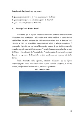 Questionário direcionado aos moradores


1) Quais os pontos positivos de viver em uma reserva Ecológica
2) Quais os pontos que você considera negativo da Reserva?
3) Qual é sua definição de meio Ambiente


2.2.1 Pontos positivos de uma Reserva


           Percebemos que as sujeitos entrevistados têm uma paixão e um sentimento de
pertença em viver na Reserva. Tânia destaca como pontos positivos “a tranqüilidade e
hospitalidade do povo, também que está em contato direto com a Natureza. Não
conseguiria viver em uma cidade com trânsito de ônibus e poluição dos carros. O
colaborador Pedro diz que “na Lagoa Mirim está o sustento da sua família, seu avô foi
pescador, seu pai , e ele também é pescador.” Juraci relata que mora na Capilha há mais
de 50 anos e é coordenador da Associação dos Pescadores, para ele morar na Reserva do
Taim é ver a presença de Deus todos os dias quando desperta para suas atividades
diárias.
           Foram observadas várias opiniões, entretanto destacamos que os sujeitos
sentem-se ligados com o local que nasceram, viveram e criaram seus filhos. A maioria
deles(as) são pescadores e dependem da fartura da Lagoa Mirim
                                  Figura 3: A pesca artesanal




                                                                                    10
 
