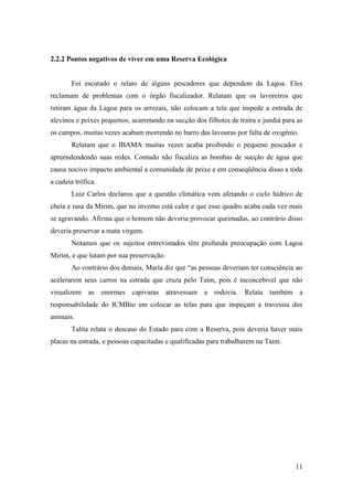 2.2.2 Pontos negativos de viver em uma Reserva Ecológica


       Foi escutado o relato de alguns pescadores que dependem da Lagoa. Eles
reclamam de problemas com o órgão fiscalizador. Relatam que os lavoreiros que
retiram água da Lagoa para os arrozais, não colocam a tela que impede a entrada de
alevinos e peixes pequenos, acarretando na sucção dos filhotes de traíra e jundiá para as
os campos, muitas vezes acabam morrendo no barro das lavouras por falta de oxigênio.
       Relatam que o IBAMA muitas vezes acaba proibindo o pequeno pescador e
apreendendendo suas redes. Contudo não fiscaliza as bombas de sucção de água que
causa nocivo impacto ambiental a comunidade de peixe e em conseqüência disso a toda
a cadeia trófica.
       Luiz Carlos declarou que a questão climática vem afetando o ciclo hídrico de
cheia e rasa da Mirim, que no inverno está calor e que esse quadro acaba cada vez mais
se agravando. Afirma que o homem não deveria provocar queimadas, ao contrário disso
deveria preservar a mata virgem.
       Notamos que os sujeitos entrevistados têm profunda preocupação com Lagoa
Mirim, e que lutam por sua preservação.
       Ao contrário dos demais, Maria diz que “as pessoas deveriam ter consciência ao
acelerarem seus carros na estrada que cruza pelo Taim, pois é inconcebível que não
visualizem as enormes capivaras atravessam a rodovia. Relata também a
responsabilidade do ICMBio em colocar as telas para que impeçam a travessia dos
animais.
       Talita relata o descaso do Estado para com a Reserva, pois deveria haver mais
placas na estrada, e pessoas capacitadas e qualificadas para trabalharem na Taim.




                                                                                      11
 