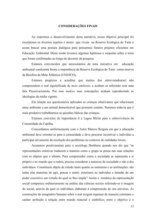 CONSIDERAÇÕES FINAIS


       Ao expormos o desenvolvimento desta narrativa, nosso objetivo principal foi
escutarmos os diversos sujeitos e atores que vivem na Reserva Ecológica do Taim e
assim buscar uma postura dialógica para pensarmos futuros projetos eficientes em
Educação Ambiental. Deste modo levamos algumas hipóteses e suspeitas sobre o tema
que foram confirmadas ao longo do decorrer da pesquisa
       Estamos convencidos que necessitamos de uma iniciativa em               educação
ambiental condizente frente a importância da Reserva Ecológica do Taim como reserva
da Biosfera da Mata Atlântica (UNESCO),
       Estamos propícios a acreditar que muitos dos entrevistados(as) não
compreendem o real siguinificado de meio ambiente, e acabam se referindo com uma
fala Preservacionista. Por esse motivo suas concepções acabam reproduzindo as
ideologias da mídia vigente.
       Em relação aos questionários aplicados as crianças observamos que relacionam
meio ambiente a um animal domesticável que possuem contato. Notamos todavia que é
mais produtivo trabalharmos as questões lúdicas das crianças.
       Estamos convictos da importância d a Lagoa Mirim para a sobrevivência da
Comunidade da Capilha.
       Concordamos uniformemente com o Autor Marcos Reigota em que a educação
ambiental deve orientar-se para a comunidade e deve procurar incentivar o indivíduo a
participar ativamente da resolução dos problemas no contexto de realidades locais.
       Acenamos positivamente para o sociólogo Durkhein quando nos diz que “as
representações coletivas traduzem a maneira como o grupo se pensa nas suas relações
com os objetos que o afetam. Para compreender como a sociedade se representa a si
próprio e ao mundo que a rodeia, precisa considerar a natureza da sociedade e não a dos
indivíduos. Constituem objeto de estudo tanto quanto as estruturas e as instituições: são
todas elas maneiras de agir, pensar e sentir, exteriores ao indivíduo e dotadas de um
poder coercitivo em virtude do qual se lhes impõe” Assim a temática da representação
social comparece ordinariamente na análise das ciências sociais referindo-se à imagem
do social, através da qual os indivíduos elaboram a compreensão do seu universo. As
construções do imaginário humano sobre o real exigem repensar de maneira constante o
caráter atribuído à relação entre mundo material e simbólico, entre o objetivo e o

                                                                                      13
 