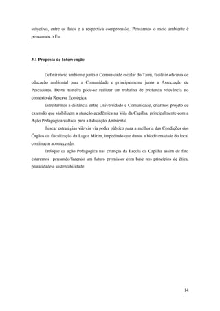 subjetivo, entre os fatos e a respectiva compreensão. Pensarmos o meio ambiente é
pensarmos o Eu.




3.1 Proposta de Intervenção


       Definir meio ambiente junto a Comunidade escolar do Taim, facilitar oficinas de
educação ambiental para a Comunidade e principalmente junto a Associação de
Pescadores. Desta maneira pode-se realizar um trabalho de profunda relevância no
contexto da Reserva Ecológica.
       Estreitarmos a distância entre Universidade e Comunidade, criarmos projeto de
extensão que viabilizem a atuação acadêmica na Vila da Capilha, principalmente com a
Ação Pedagógica voltada para a Educação Ambiental.
       Buscar estratégias viáveis via poder público para a melhoria das Condições dos
Órgãos de fiscalização da Lagoa Mirim, impedindo que danos a biodiversidade do local
continuem acontecendo.
       Enfoque da ação Pedagógica nas crianças da Escola da Capilha assim de fato
estaremos pensando/fazendo um futuro promissor com base nos princípios de ética,
pluralidade e sustentabilidade.




                                                                                   14
 