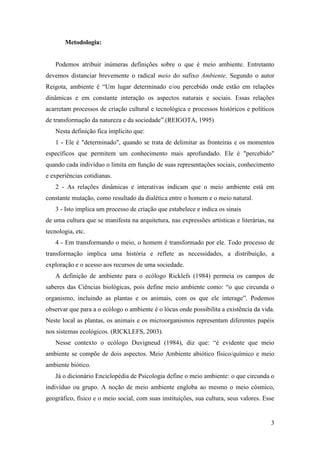 Metodologia:


   Podemos atribuir inúmeras definições sobre o que é meio ambiente. Entretanto
devemos distanciar brevemente o radical meio do sufixo Ambiente. Segundo o autor
Reigota, ambiente é “Um lugar determinado e/ou percebido onde estão em relações
dinâmicas e em constante interação os aspectos naturais e sociais. Essas relações
acarretam processos de criação cultural e tecnológica e processos históricos e políticos
de transformação da natureza e da sociedade”.(REIGOTA, 1995)
   Nesta definição fica implícito que:
   1 - Ele é "determinado", quando se trata de delimitar as fronteiras e os momentos
específicos que permitem um conhecimento mais aprofundado. Ele é "percebido"
quando cada indivíduo o limita em função de suas representações sociais, conhecimento
e experiências cotidianas.
   2 - As relações dinâmicas e interativas indicam que o meio ambiente está em
constante mutação, como resultado da dialética entre o homem e o meio natural.
   3 - Isto implica um processo de criação que estabelece e indica os sinais
de uma cultura que se manifesta na arquitetura, nas expressões artísticas e literárias, na
tecnologia, etc.
   4 - Em transformando o meio, o homem é transformado por ele. Todo processo de
transformação implica uma história e reflete as necessidades, a distribuição, a
exploração e o acesso aos recursos de uma sociedade.
   A definição de ambiente para o ecólogo Ricklefs (1984) permeia os campos de
saberes das Ciências biológicas, pois define meio ambiente como: “o que circunda o
organismo, incluindo as plantas e os animais, com os que ele interage”. Podemos
observar que para a o ecólogo o ambiente é o lócus onde possibilita a existência da vida.
Neste local as plantas, os animais e os microorganismos representam diferentes papéis
nos sistemas ecológicos. (RICKLEFS, 2003).
   Nesse contexto o ecólogo Duvigneud (1984), diz que: “é evidente que meio
ambiente se compõe de dois aspectos. Meio Ambiente abiótico físico/químico e meio
ambiente biótico.
   Já o dicionário Enciclopédia de Psicologia define o meio ambiente: o que circunda o
indivíduo ou grupo. A noção de meio ambiente engloba ao mesmo o meio cósmico,
geográfico, físico e o meio social, com suas instituições, sua cultura, seus valores. Esse


                                                                                        3
 