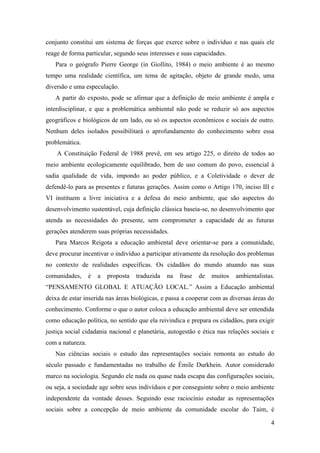 conjunto constitui um sistema de forças que exerce sobre o indivíduo e nas quais ele
reage de forma particular, segundo seus interesses e suas capacidades.
   Para o geógrafo Pierre George (in Giollito, 1984) o meio ambiente é ao mesmo
tempo uma realidade científica, um tema de agitação, objeto de grande medo, uma
diversão e uma especulação.
   A partir do exposto, pode se afirmar que a definição de meio ambiente é ampla e
interdisciplinar, e que a problemática ambiental não pode se reduzir só aos aspectos
geográficos e biológicos de um lado, ou só os aspectos econômicos e sociais de outro.
Nenhum deles isolados possibilitará o aprofundamento do conhecimento sobre essa
problemática.
    A Constituição Federal de 1988 prevê, em seu artigo 225, o direito de todos ao
meio ambiente ecologicamente equilibrado, bem de uso comum do povo, essencial à
sadia qualidade de vida, impondo ao poder público, e a Coletividade o dever de
defendê-lo para as presentes e futuras gerações. Assim como o Artigo 170, inciso III e
VI instituem a livre iniciativa e a defesa do meio ambiente, que são aspectos do
desenvolvimento sustentável, cuja definição clássica baseia-se, no desenvolvimento que
atenda as necessidades do presente, sem comprometer a capacidade de as futuras
gerações atenderem suas próprias necessidades.
   Para Marcos Reigota a educação ambiental deve orientar-se para a comunidade,
deve procurar incentivar o indivíduo a participar ativamente da resolução dos problemas
no contexto de realidades específicas. Os cidadãos do mundo atuando nas suas
comunidades,      é   a   proposta   traduzida   na   frase   de   muitos   ambientalistas.
“PENSAMENTO GLOBAL E ATUAÇÃO LOCAL.” Assim a Educação ambiental
deixa de estar inserida nas áreas biológicas, e passa a cooperar com as diversas áreas do
conhecimento. Conforme o que o autor coloca a educação ambiental deve ser entendida
como educação política, no sentido que ela reivindica e prepara os cidadãos, para exigir
justiça social cidadania nacional e planetária, autogestão e ética nas relações sociais e
com a natureza.
   Nas ciências sociais o estudo das representações sociais remonta ao estudo do
século passado e fundamentadas no trabalho de Émile Durkhein. Autor considerado
marco na sociologia. Segundo ele nada ou quase nada escapa das configurações sociais,
ou seja, a sociedade age sobre seus indivíduos e por conseguinte sobre o meio ambiente
independente da vontade desses. Seguindo esse raciocínio estudar as representações
sociais sobre a concepção de meio ambiente da comunidade escolar do Taim, é

                                                                                         4
 