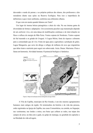desvendar o modo de pensar, e as próprias práticas dos alunos, dos professores e dos
moradores diante suas ações na Reserva Ecológica. Para isso a importância de
definirmos o que é meio ambiente, conforme seus diferentes olhares.
   O que vem em mente quando falamos em Taim?
   Um lugar de imensa beleza paisagística e cheio de vida. Na sua imensa gama de
diversidade de formas e adaptações. Um ecossistema peculiar cuja manutenção depende
de um ambiente vivo, em uma dança de modificações contínuas e de inter-relações no
fluxo e refluxo de energia da Mãe-Terra. Ventos sopram do Nordestes. Ventos sopram
do Sul trazendo o ar gelado do Uruguai. A Lagoa Mirim, fonte de riqueza e alimento
para a comunidade que ali vive. Fonte de água para a agricultura e produção de grãos.
Lagoa Mangueira, que serve de abrigo e refúgio de milhares de aves que migratórias
que delas tiram o nutriente para seguir em sobrevoada. Areia. Dunas. Marismas. Flora e
fauna em harmonia. Atividade humana. O potencial biológico é fantástico.




       A Vila da Capilha, município de Rio Grande, é um dos maiores agrupamentos
humanos mais antigos da região. Os testemunhos da história e da vida das pessoas,
estão registrados na Igreja da Capilha, nas casas Comunitárias, na comida, no linguajar,
nas vestimentas, nas lendas e mitos, nos botes que colhem as redes, nas taipas dos
campos de arroz, na lida com o gado, no golpe do matungo, no grunhido do capincho e
na liberdade da vida selvagem.


                                                                                      5
 