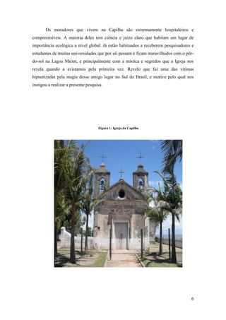 Os moradores que vivem na Capilha são extremamente hospitaleiros e
compreensíveis. A maioria deles tem ciência e juízo claro que habitam um lugar de
importância ecológica a nível global. Já estão habituados a receberem pesquisadores e
estudantes de muitas universidades que por ali passam e ficam maravilhados com o pôr-
do-sol na Lagoa Mirim, e principalmente com a mística e segredos que a Igreja nos
revela quando a avistamos pela primeira vez. Revelo que fui uma das vítimas
hipnotizadas pela magia desse amigo lugar no Sul do Brasil, e motivo pelo qual nos
instigou a realizar a presente pesquisa.




                                     Figura 1: Igreja da Capilha




                                                                                   6
 