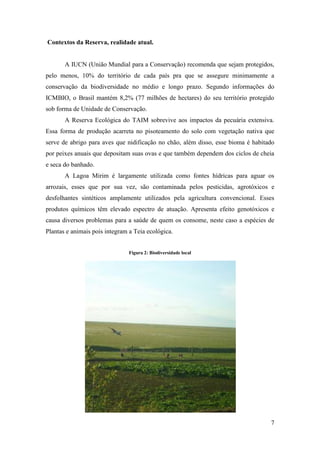 Contextos da Reserva, realidade atual.


       A IUCN (União Mundial para a Conservação) recomenda que sejam protegidos,
pelo menos, 10% do território de cada país pra que se assegure minimamente a
conservação da biodiversidade no médio e longo prazo. Segundo informações do
ICMBIO, o Brasil mantém 8,2% (77 milhões de hectares) do seu território protegido
sob forma de Unidade de Conservação.
       A Reserva Ecológica do TAIM sobrevive aos impactos da pecuária extensiva.
Essa forma de produção acarreta no pisoteamento do solo com vegetação nativa que
serve de abrigo para aves que nidificação no chão, além disso, esse bioma é habitado
por peixes anuais que depositam suas ovas e que também dependem dos ciclos de cheia
e seca do banhado.
       A Lagoa Mirim é largamente utilizada como fontes hídricas para aguar os
arrozais, esses que por sua vez, são contaminada pelos pesticidas, agrotóxicos e
desfolhantes sintéticos amplamente utilizados pela agricultura convencional. Esses
produtos químicos têm elevado espectro de atuação. Apresenta efeito genotóxicos e
causa diversos problemas para a saúde de quem os consome, neste caso a espécies de
Plantas e animais pois integram a Teia ecológica.


                                Figura 2: Biodiversidade local




                                                                                  7
 