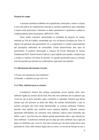 Pesquisa de campo


       A pesquisa qualitativa trabalha com siguinificado, motivações, valores e crenças
e estes não podem ser simplesmente reduzido as questões quantitativa, pois respondem
a noções muito particulares. Entretanto os dados quantitativos e qualitativos acabam se
complementando dentro da pesquisa. (MINAYO, 1996)
       Nesta análise estaremos apresentando os resultados da pesquisa de campo,
realizada na Vila da Capilha, comunidade que vive na Reserva Ecológica do Taim. O
objetivo da aplicação dos questionários foi a compreensão e o estudo contextualizado
das percepções ambientais da comunidade. Foram desenvolvidos dois tipos de
questionário; O primeiro direcionado a crianças da Escola Municipal de Ensino
Fundamental Profº Aurora Ferreira Cadaval, o qual engloba uma questão, e propicia que
a criança se expresse em forma de desenho. O segundo questionário para os morados
com três questões que permite aos colaboradores expressem suas opiniões.


2.1. Questionário direcionado a Escola:


1) O que você entende por meio ambiente?
2) Desenhe o ambiente em que você vive:


2.1.1 Meio Ambiente para as crianças


       Considerável número das crianças pesquisadas possui opinião sobre meio
ambiente ligada aos animais da do local. Para elas meio ambiente são os pássaros que
vivem ali, são os peixe pescados, gatos, cavalinhos e vaquinhas. Notamos que desses
animais que eles possuem no plano das idéias são animais domesticados, e que os
animais selvagens não estão ainda familiarizados ao contexto ambiental. Podemos
perceber uma opinião que confirma nossa primeira hipótese, Algumas crianças
apresentam dificuldades em conceituar meio ambiente, todavia outra menininha não
define o que é. Ana Julia fica em silêncio quando questionada sobre o que entende por
meio ambiente. A professora estimula que ela diga que meio ambiente seja a água da
lagoa e os bichinhos que vivem lá. Ana Julia comenta que “há muito tempo houve uma
queimada ali Taim, então ficaram alguns dias as cinzas e as nuvens de fumaça no céu, e

                                                                                     8
 