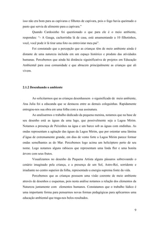 isso não era bom para as capivaras e filhotes de capivara, pois o fogo havia queimado o
pasto que servia de alimento para a capivara.”
         Quando Cardosinho foi questionado o que para ele é o meio ambiente,
respondeu: “- A Gauga, cachorrinha lá de casa, está amamentando a 10 filhotinhos,
você, você pode ir lá tirar uma foto ou entrevistar meu pai”.
         Foi constatado que a percepção que as crianças têm de meio ambiente ainda é
distante de uma natureza incluída em um espaço histórico e produto das atividades
humanas. Percebemos que ainda há distância siguinificativa de projetos em Educação
Ambiental para essa comunidade e que abracem principalmente as crianças que ali
vivem.




2.1.2 Desenhando o ambiente


         Ao solicitarmos que as crianças desenhassem o siguinificado de meio ambiente,
Ana Julia foi a educanda que se destacou entre as demais coleguinhas. Rapidamente
entregou-nos sua obra em uma folha com a sua assinatura.
         Ao analisarmos o trabalho dedicado da pequena menina, notamos que na base de
seu desenho está as águas da uma lago, que possivelmente seja a Lagoa Mirim.
Notamos a presença de Peixinhos na água e um barco sob as águas com ondinhas. As
ondas representam a agitação das águas da Lagoa Mirim, que por ostentar uma lâmina
d’água de extremamente grande, em dias de vento forte a Lagoa Mirim parece formar
ondas semelhantes as do Mar. Percebemos logo acima um helicóptero perto de seu
nome. Logo notamos alguns rabiscos que representam uma linda flor e uma bonita
árvore com seus frutos.
         Visualizamos no desenho da Pequena Artista alguns pássaros sobrevoando o
cenário imaginado pela criança, e a presença de um Sol, Astro-Rei, sorridente e
irradiante no centro superior da folha, representado a energia suprema fonte da vida.
         Percebemos que as crianças possuem uma visão coerente de meio ambiente
através de desenhos e esquemas, pois nesta análise notamos a relação dos elementos da
Natureza juntamente com elementos humanos. Constatamos que o trabalho lúdico é
uma importante forma para pensarmos novas formas pedagógicas para aplicarmos uma
educação ambiental que traga-nos belos resultados.


                                                                                        9
 