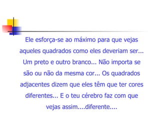 Ele esforça-se ao máximo para que vejas aqueles quadrados como eles deveriam ser... Um preto e outro branco... Não importa se são ou não da mesma cor... Os quadrados adjacentes dizem que eles têm que ter cores diferentes... E o teu cérebro faz com que vejas assim....diferente....