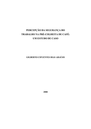 PERCEPÇÃO DA SEGURANÇA DO
TRABALHO NA PRÉ-COLHEITA DE CAFÉ:
        UM ESTUDO DE CASO




   GILBERTO CIFUENTES DIAS ARAÚJO




                2008
 