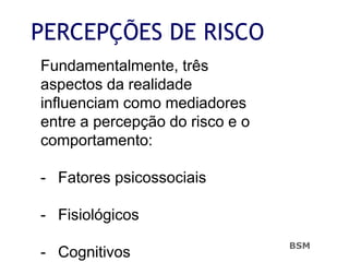 PERCEPÇÕES DE RISCO
Fundamentalmente, três
aspectos da realidade
influenciam como mediadores
entre a percepção do risco e o
comportamento:
- Fatores psicossociais
- Fisiológicos
- Cognitivos
BSM
 
