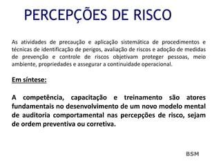 PERCEPÇÕES DE RISCO
As atividades de precaução e aplicação sistemática de procedimentos e
técnicas de identificação de perigos, avaliação de riscos e adoção de medidas
de prevenção e controle de riscos objetivam proteger pessoas, meio
ambiente, propriedades e assegurar a continuidade operacional.
Em síntese:
A competência, capacitação e treinamento são atores
fundamentais no desenvolvimento de um novo modelo mental
de auditoria comportamental nas percepções de risco, sejam
de ordem preventiva ou corretiva.
BSM
 
