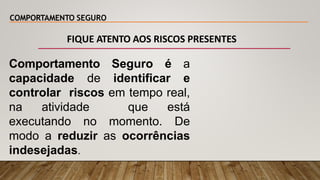 COMPORTAMENTO SEGURO
Comportamento Seguro é a
capacidade de identificar e
controlar riscos em tempo real,
na atividade que está
executando no momento. De
modo a reduzir as ocorrências
indesejadas.
FIQUE ATENTO AOS RISCOS PRESENTES
 