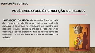 PERCEPÇÃO DE RISCO
Percepção de risco diz respeito à capacidade
da pessoa de identificar a medida na qual está
exposta a situações ou condições de trabalho que
possam causar danos (perigos) e reconhecer os
riscos que essas oferecem, não só na sua atividade
imediata, mas também em todo o contexto de
trabalho.
VOCÊ SABE O QUE É PERCEPÇÃO DE RISCOS?
 