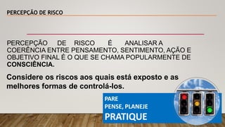 PERCEPÇÃO DE RISCO
PARE
PENSE, PLANEJE
PRATIQUE
PERCEPÇÃO DE RISCO É ANALISAR A
COERÊNCIA ENTRE PENSAMENTO, SENTIMENTO, AÇÃO E
OBJETIVO FINAL É O QUE SE CHAMA POPULARMENTE DE
CONSCIÊNCIA.
Considere os riscos aos quais está exposto e as
melhores formas de controlá-los.
 