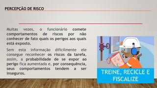 PERCEPÇÃO DE RISCO
Muitas vezes, o funcionário comete
comportamentos de riscos por não
conhecer de fato quais os perigos aos quais
está exposto.
Sem esta informação dificilmente ele
consegue reconhecer os riscos da tarefa,
assim, a probabilidade de se expor ao
perigo fica aumentada e, por consequência,
seus comportamentos tendem a ser
inseguros. TREINE, RECICLE E
FISCALIZE
 