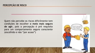 PERCEPÇÃO DE RISCO
Quem não percebe os riscos dificilmente tem
condições de escolher o meio mais seguro
de agir, pois a percepção é pré requisito
para um comportamento seguro consciente
(escolhido e não “por acaso”)
 
