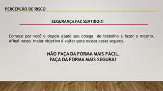 PERCEPÇÃO DE RISCO
SEGURANÇA FAZ SENTIDO!!!
Comece por você e depois ajude seu colega de trabalho a fazer o mesmo.
Afinal nosso maior objetivo é voltar para nossas casas seguros.
NÃO FAÇA DA FORMA MAIS FÁCIL.
FAÇA DA FORMA MAIS SEGURA!
 