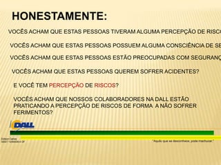 “Aquilo que se desconhece, pode machucar.”
Edison Carlos
SSST 13/00039-4 DF
HONESTAMENTE:
VOCÊS ACHAM QUE ESTAS PESSOAS ESTÃO PREOCUPADAS COM SEGURANÇ
VOCÊS ACHAM QUE ESTAS PESSOAS TIVERAM ALGUMA PERCEPÇÃO DE RISCO
VOCÊS ACHAM QUE ESTAS PESSOAS POSSUEM ALGUMA CONSCIÊNCIA DE SE
VOCÊS ACHAM QUE ESTAS PESSOAS QUEREM SOFRER ACIDENTES?
VOCÊS ACHAM QUE NOSSOS COLABORADORES NA DALL ESTÃO
PRATICANDO A PERCEPÇÃO DE RISCOS DE FORMA A NÃO SOFRER
FERIMENTOS?
E VOCÊ TEM PERCEPÇÃO DE RISCOS?
 
