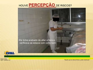 “Aquilo que se desconhece, pode machucar.”
Edison Carlos
SSST 13/00039-4 DF
Ele tinha acabado de afiar a faca e
verificava se estava com corte bom
HOUVE PERCEPÇÃO DE RISCOS?
 
