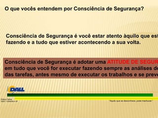 “Aquilo que se desconhece, pode machucar.”
Edison Carlos
SSST 13/00039-4 DF
O que vocês entendem por Consciência de Segurança?
Consciência de Segurança é você estar atento àquilo que est
fazendo e a tudo que estiver acontecendo a sua volta.
Consciência de Segurança é adotar uma ATITUDE DE SEGUR
em tudo que você for executar fazendo sempre as análises de
das tarefas, antes mesmo de executar os trabalhos e se preve
 