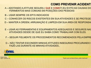 “Aquilo que se desconhece, pode machucar.”
Edison Carlos
SSST 13/00039-4 DF
COMO PREVENIR ACIDENTE
A – ADOTANDO A ATITUDE SEGURA ( QUE E COMO?) EU EVITO AS CAUSAS DO
FERIMENTOS MAIS COMUNS EM POSIÇÕES DAS PESSOAS
B – USAR SEMPRE OS EPI’S INDICADOS
C – CONHECER OS RISCOS EXISTENTES EM SUA ATIVIDADES E SE PROTEGER
D – MANTER A ORDEM, ARRUMAÇÃO E LIMPEZA EM SUA ÁREA DE RESPONSAB
E – USAR AS FERRAMENTAS E EQUIPAMENTOS ADEQUADOS E SEGUROS NAS
ATIVIDADES DESDE DE QUE EU SAIBA COMO TRABALHAR COM ELES.
F – SEGUIR FIELMENTE OS PROCEDIMENTOS RECOMENDADOS PELA EMPRE
G – NÃO TENTAR ESCONDER MINHAS ATITUDES INSEGURAS PROCURANDO N
FAZÊ-LAS DURANTE AS MINHAS ATIVIDADES..
 