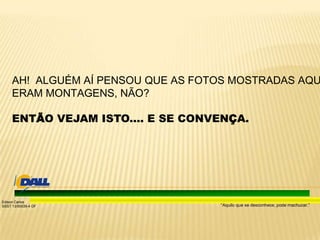 “Aquilo que se desconhece, pode machucar.”
Edison Carlos
SSST 13/00039-4 DF
AH! ALGUÉM AÍ PENSOU QUE AS FOTOS MOSTRADAS AQU
ERAM MONTAGENS, NÃO?
ENTÃO VEJAM ISTO.... E SE CONVENÇA.
 