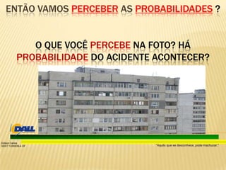 “Aquilo que se desconhece, pode machucar.”
Edison Carlos
SSST 13/00039-4 DF
ENTÃO VAMOS PERCEBER AS PROBABILIDADES ?
O QUE VOCÊ PERCEBE NA FOTO? HÁ
PROBABILIDADE DO ACIDENTE ACONTECER?
 