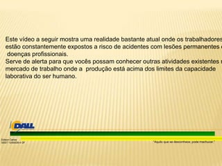 “Aquilo que se desconhece, pode machucar.”
Edison Carlos
SSST 13/00039-4 DF
Este vídeo a seguir mostra uma realidade bastante atual onde os trabalhadores
estão constantemente expostos a risco de acidentes com lesões permanentes e
doenças profissionais.
Serve de alerta para que vocês possam conhecer outras atividades existentes n
mercado de trabalho onde a produção está acima dos limites da capacidade
laborativa do ser humano.
 