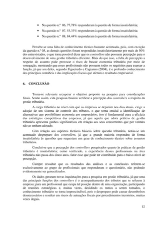 12
• Na questão n.º 06, 77,78% responderam à questão de forma insatisfatória;
• Na questão n.º 07, 53,33% responderam à questão de forma insatisfatória;
• Na questão n.º 08, 84,44% responderam à questão de forma insatisfatória.
Percebe-se uma falta de conhecimento técnico bastante acentuada, pois, com exceção
da questão n.º 05, as demais questões foram respondidas insatisfatoriamente por mais de 50%
dos entrevistados, o que torna possível dizer que os controllers não possuem percepção para o
desenvolvimento de uma gestão tributária eficiente. Mais do que isso, a falta de percepção a
respeito do assunto pode provocar o risco de buscar economia tributária por meio de
sonegação, mostrando que esses profissionais não possuem todos os requisitos para exercer a
função, já que um deles, segundo Figueiredo e Cagianno (2004), é o profundo conhecimento
dos princípios contábeis e das implicações fiscais que afetam o resultado empresarial.
6. CONCLUSÃO
Torna-se relevante recuperar o objetivo proposto na pesquisa para considerações
finais. Sendo assim, esta pesquisa buscou verificar a percepção dos controllers a respeito da
gestão tributária.
A carga tributária no nível com que as empresas se deparam nos dias atuais, exige a
adoção de um sistema de controle dos tributos, o que torna crucial a identificação de
alternativas que possibilitem economia aos empresários; isso é fundamental para a eficácia
das estratégias competitivas das empresas, já que aquela que adota práticas de gestão
tributária apresenta ganhos significativos em relação aos seus concorrentes que por ventura
não as tenham adotado.
Com relação aos aspectos técnicos básicos sobre questão tributária, notou-se um
acentuado despreparo dos controllers, já que a grande maioria respondeu de forma
insatisfatória às questões que requeriam um grau de conhecimento técnico sobre assuntos
tributários.
Conclui-se que a percepção dos controllers pesquisados quanto às práticas de gestão
tributária é insatisfatória; como verificado, a experiência desses profissionais na área
tributária não passa dos cinco anos, fator esse que pode ter contribuído para o baixo nível de
percepção.
Cumpre ressaltar que os resultados das análises e as conclusões referem-se
exclusivamente ao grupo de profissionais que responderam o questionário, não podendo
evidentemente ser generalizados.
Os dados geraram novas inquietações para a pesquisa em gestão tributária, já que uma
das principais funções dos controllers é o acompanhamento dos tributos que se referem à
empresa; para um profissional que ocupa tal posição dentro de uma organização, participando
de reuniões estratégicas e, muitas vezes, decidindo os rumos a serem tomados, o
conhecimento tributário se torna imprescindível, pois o despreparo pode causar desembolsos
desnecessários e resultar em riscos de autuações fiscais por procedimentos incorretos, muitas
vezes ilegais.
 